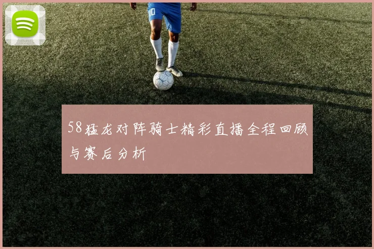 58猛龙对阵骑士精彩直播全程回顾与赛后分析