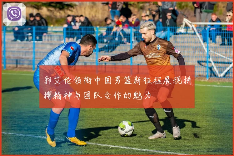 郭艾伦领衔中国男篮新征程展现拼搏精神与团队合作的魅力
