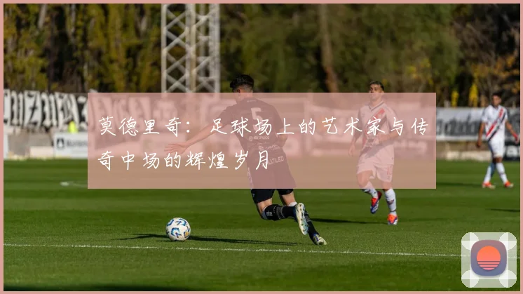 莫德里奇：足球场上的艺术家与传奇中场的辉煌岁月