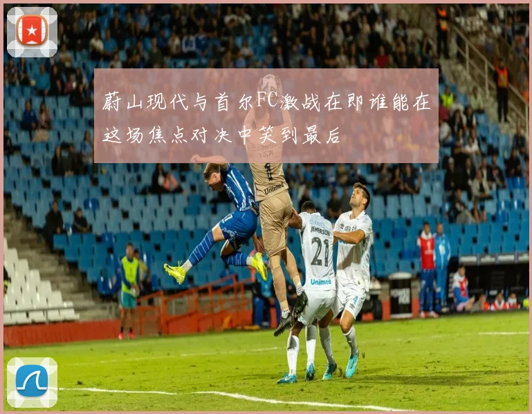 蔚山现代与首尔FC激战在即谁能在这场焦点对决中笑到最后