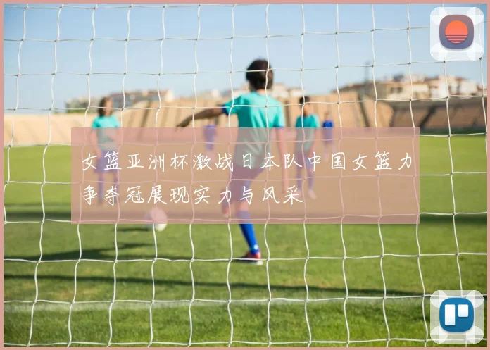 女篮亚洲杯激战日本队中国女篮力争夺冠展现实力与风采
