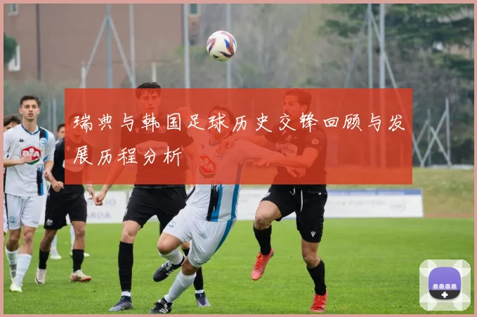 瑞典与韩国足球历史交锋回顾与发展历程分析