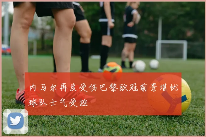 内马尔再度受伤巴黎欧冠前景堪忧球队士气受挫