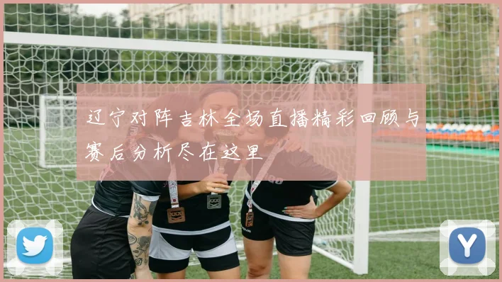 辽宁对阵吉林全场直播精彩回顾与赛后分析尽在这里