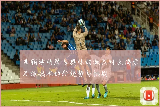 基辅迪纳摩与奥林的激烈对决揭示足球战术的新趋势与挑战