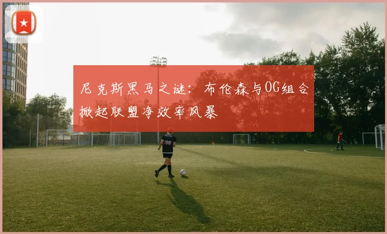 尼克斯黑马之谜：布伦森与OG组合掀起联盟净效率风暴