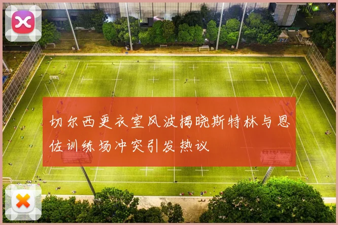 切尔西更衣室风波揭晓斯特林与恩佐训练场冲突引发热议