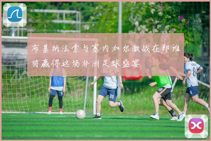 布基纳法索与塞内加尔激战在即谁将赢得这场非洲足球盛宴