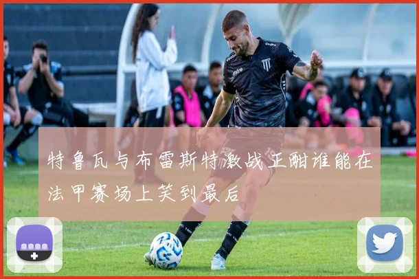 特鲁瓦与布雷斯特激战正酣谁能在法甲赛场上笑到最后