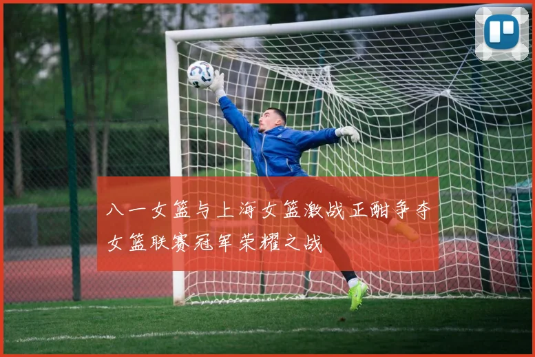 八一女篮与上海女篮激战正酣争夺女篮联赛冠军荣耀之战