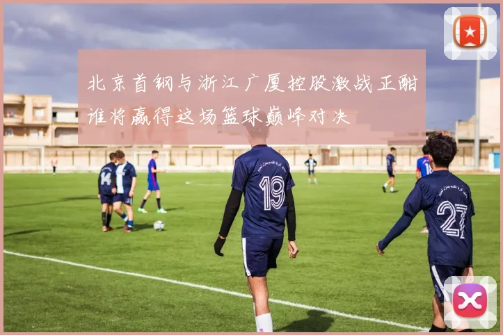 北京首钢与浙江广厦控股激战正酣谁将赢得这场篮球巅峰对决