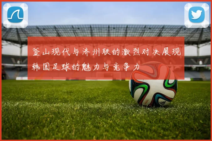 釜山现代与济州联的激烈对决展现韩国足球的魅力与竞争力