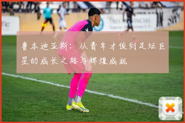鲁本迪亚斯：从青年才俊到足坛巨星的成长之路与辉煌成就