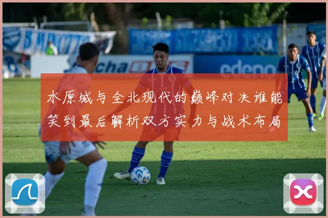 水原城与全北现代的巅峰对决谁能笑到最后解析双方实力与战术布局