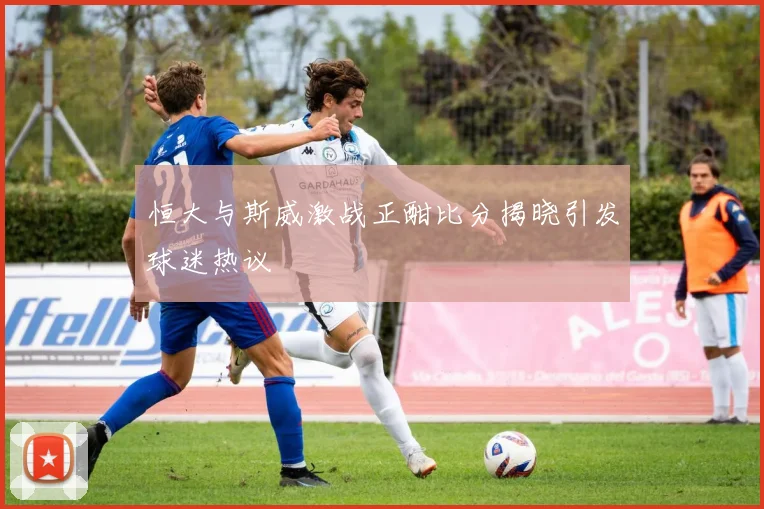 恒大与斯威激战正酣比分揭晓引发球迷热议