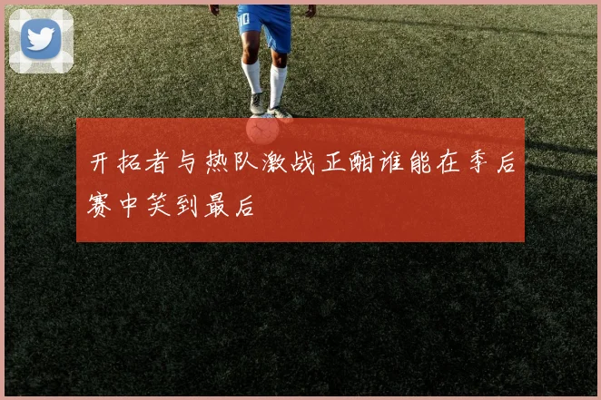 开拓者与热队激战正酣谁能在季后赛中笑到最后