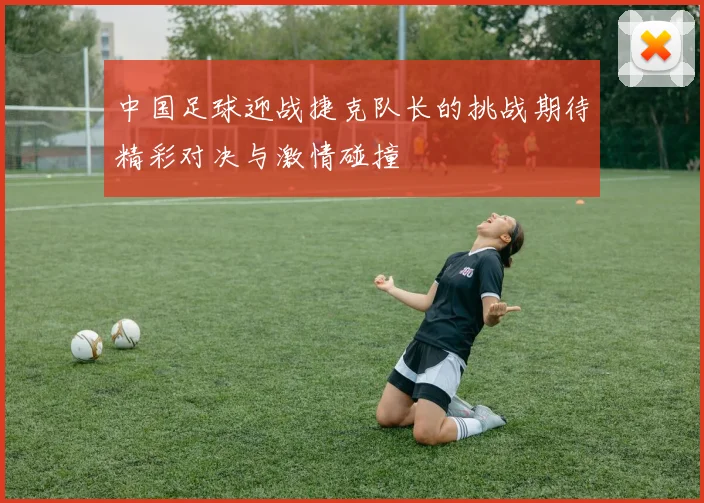 中国足球迎战捷克队长的挑战期待精彩对决与激情碰撞