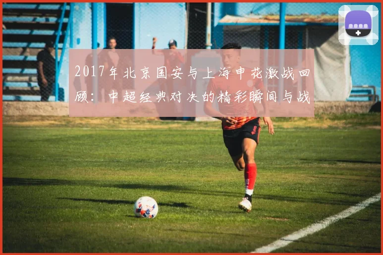 2017年北京国安与上海申花激战回顾：中超经典对决的精彩瞬间与战术分析