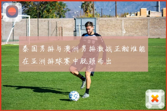 泰国男排与澳洲男排激战正酣谁能在亚洲排球赛中脱颖而出