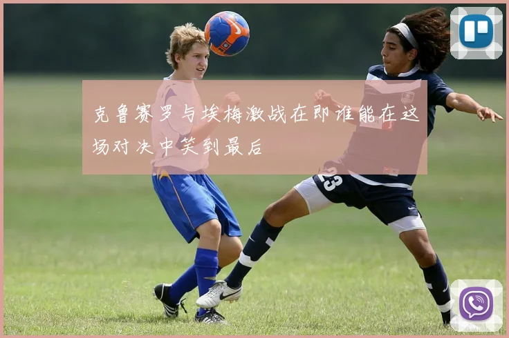 克鲁赛罗与埃梅激战在即谁能在这场对决中笑到最后