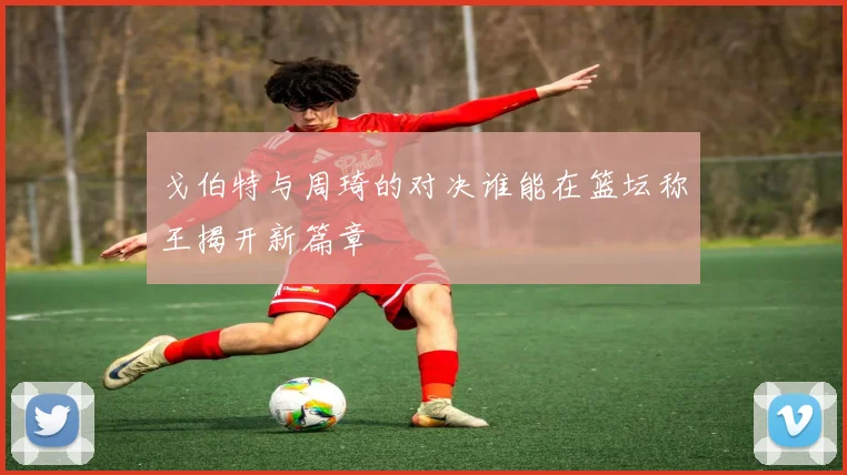 戈伯特与周琦的对决谁能在篮坛称王揭开新篇章