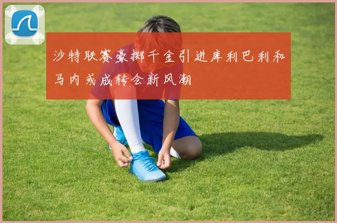 沙特联赛豪掷千金引进库利巴利和马内或成转会新风潮