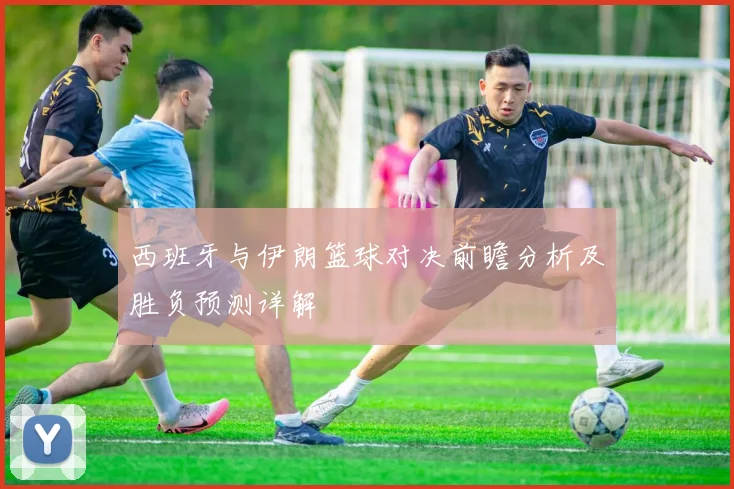 西班牙与伊朗篮球对决前瞻分析及胜负预测详解