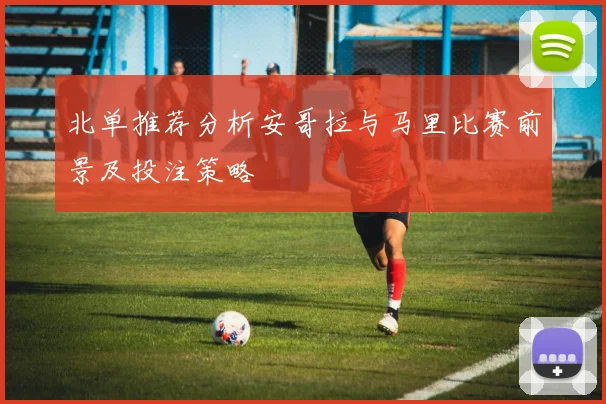 北单推荐分析安哥拉与马里比赛前景及投注策略