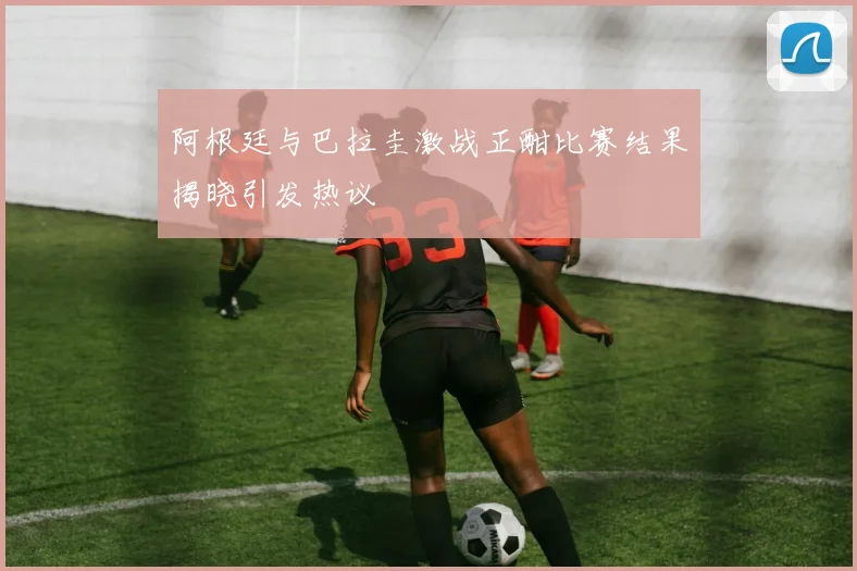 阿根廷与巴拉圭激战正酣比赛结果揭晓引发热议