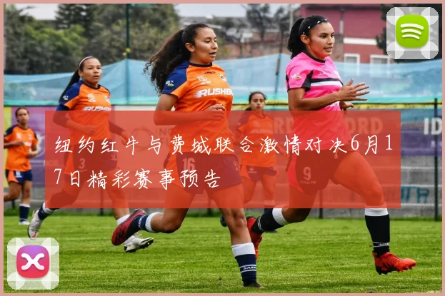 纽约红牛与费城联合激情对决6月17日精彩赛事预告