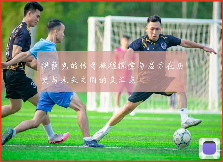 伊萨克的传奇旅程探索与启示在历史与未来之间的交汇点