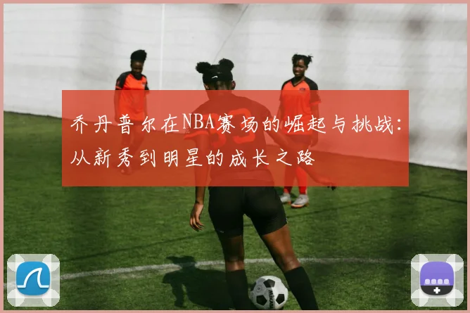 乔丹普尔在NBA赛场的崛起与挑战：从新秀到明星的成长之路