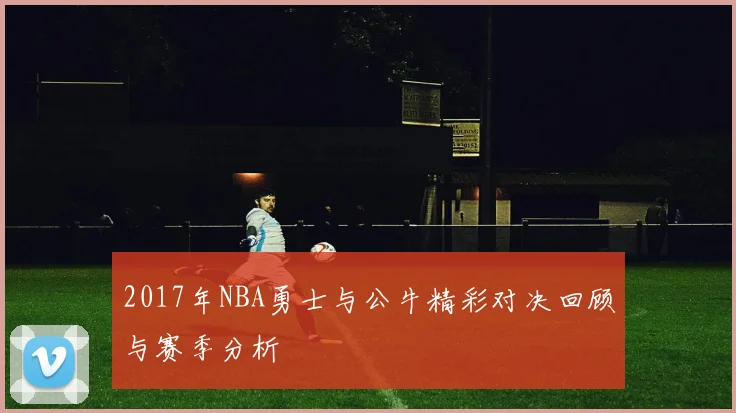 2017年NBA勇士与公牛精彩对决回顾与赛季分析